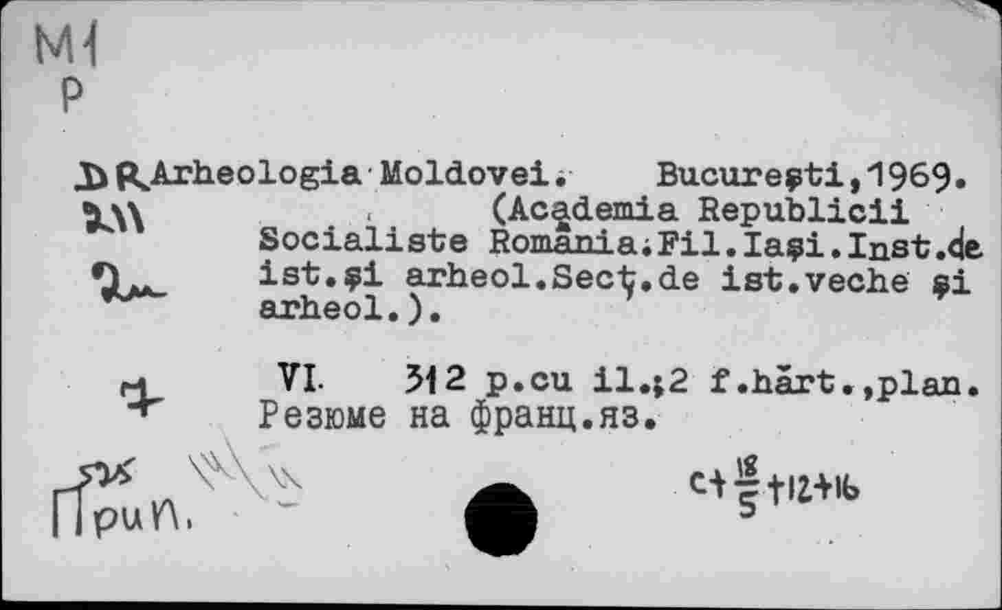 ﻿Ml P
«Arheologia Moldovei і Bucarest!,1969» (Academia Republic!!
Socialiste Romania;Fil.Iasi.Inst.de ist.si arheol.Secij.de ist.veche si arheol.).
и VL 512 p.cu il.;2 f.härt.,plan + Резюме на франц.яз.